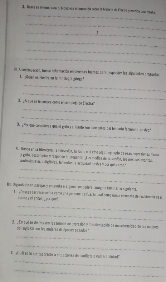 Busca en internet o en tu biblioteca información sobre la historia de Electra y escribe una reseña. 
_ 
_ 
_ 
_ 
_ 
_ 
#. A continuación, busca información en diversas fuentes para responder las siguientes preguntas. 
1. ¿Quién es Electra en la mitología griega? 
_ 
_ 
2 ¿A qué se le conoce como el complejo de Electra? 
_ 
_ 
_ 
3. ¿Por qué consideras que el grito y el llanto son elementos del binomio femenino-pasivo? 
_ 
4. Busca en la literatura, la televisión, la radio o el cine algún ejemplo de esas expresiones llanto 
y grito, descríbelas y responde la pregunta: ¿Los medios de expresión, los mismos escritos, 
_ 
audiovisuales o digitales, fomentan la actividad pasiva y por qué razón? 
_ 
III. Organízate en parejas y pregunta a alguna compañera, amiga o familiar lo siguiente. 
1. ¿Deseas ser reconocida como una persona pasiva, la cual como único elemento de resistencia es el 
llanto y el grito?, ¿por qué? 
_ 
_ 
2. ¿En qué se distinguen las formas de expresión y manifestación de inconformidad de las mujeres 
del siglo XXI con las mujeres de épocas pasadas? 
_ 
_ 
_ 
3. ¿Cuál es tu actitud frente a situaciones de conflicto o vulnerabilidad? 
_