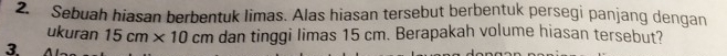 Sebuah hiasan berbentuk limas. Alas hiasan tersebut berbentuk persegi panjang dengan 
ukuran 15cm* 10cm dan tinggi limas 15 cm. Berapakah volume hiasan tersebut? 
3.