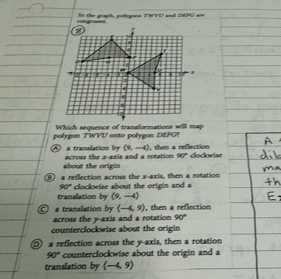 In the graph, polygons TWVU and DEFG are
congruent.
Which sequence of transformations will map
polygon TWVU onto polygon DEFG?
A a translation by langle 9,-4rangle , then a reflection
across the x-axis and a rotation 90° clockwise
about the origin
a reflection across the x-axis, then a rotation
90° clockwise about the origin and a
translation by langle 9,-4rangle
a translation by langle -4,9rangle , then a reflection
across the y-axis and a rotation 90°
counterclockwise about the origin
D a reflection across the y-axis, then a rotation
90° counterclockwise about the origin and a
translation by langle -4,9rangle