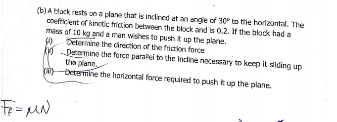 A block rests on a plane that is inclined at an angle of 30° to the horizontal. The 
coefficient of kinetic friction between the block and is 0.2. If the block had a 
mass of 10 kg and a man wishes to push it up the plane. 
(i) Determine the direction of the friction force 
(ii) Determine the force parallei to the incline necessary to keep it sliding up 
the plane. 
(iii) Determine the horizontal force required to push it up the plane.