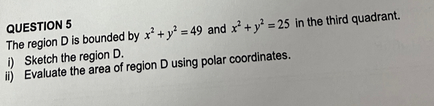 The region D is bounded by x^2+y^2=49 and x^2+y^2=25 in the third quadrant.
i) Sketch the region D.
ii) Evaluate the area of region D using polar coordinates.