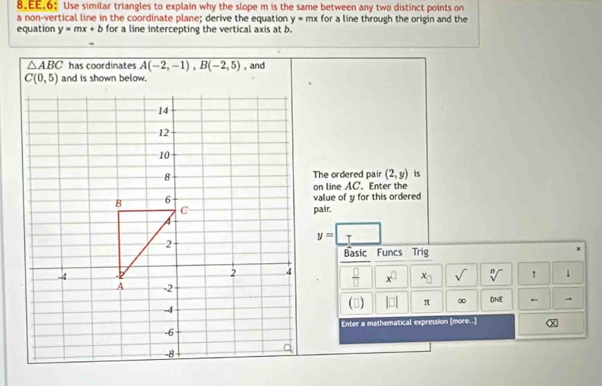 EE.6: Use similar triangles to explain why the slope m is the same between any two distinct points on
a non-vertical line in the coordinate plane; derive the equation y=mx for a line through the origin and the
equation y=mx+b for a line intercepting the vertical axis at b.
△ ABC has coordinates A(-2,-1),B(-2,5) , and
The ordered pair (2,y) is
on line AC. Enter the
value of y for this ordered
pair.
y=□
Basic Funcs Trig
×
 □ /□   x^(□) x_□  sqrt() sqrt[n]() 1 ↓
→
() |□ | π ∞ DNE ←
Enter a mathematical expression [more..] x