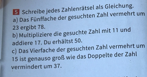 Schreibe jedes Zahlenrätsel als Gleichung. 
a) Das Fünffache der gesuchten Zahl vermehrt um
23 ergibt 78. 
b) Multipliziere die gesuchte Zahl mit 11 und 
addiere 17. Du erhältst 50. 
c) Das Vierfache der gesuchten Zahl vermehrt um
15 ist genauso groß wie das Doppelte der Zahl 
vermindert um 37.