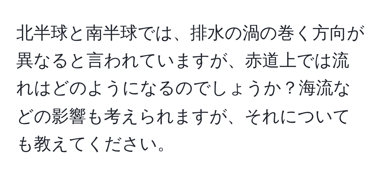 北半球と南半球では、排水の渦の巻く方向が異なると言われていますが、赤道上では流れはどのようになるのでしょうか？海流などの影響も考えられますが、それについても教えてください。