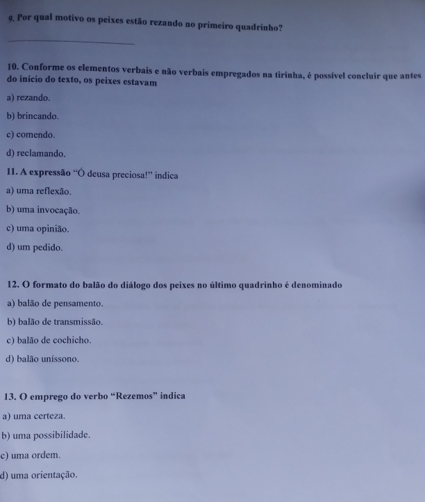 Por qual motivo os peixes estão rezando no primeiro quadrinho?
_
10. Conforme os elementos verbais e não verbais empregados na tirinha, é possível concluir que antes
do início do texto, os peixes estavam
a) rezando.
b) brincando.
c) comendo.
d) reclamando.
11. A expressão “Ó deusa preciosa!” indica
a) uma reflexão.
b) uma invocação.
c) uma opinião.
d) um pedido.
12. O formato do balão do diálogo dos peixes no último quadrinho é denominado
a) balão de pensamento.
b) balão de transmissão.
c) balão de cochicho.
d) balão uníssono.
13. O emprego do verbo “Rezemos” indica
a) uma certeza.
b) uma possibilidade.
c) uma ordem.
d) uma orientação.