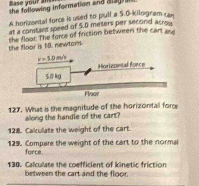 Base your anss
the following information and diagrail.
A horizontal force is used to pull a 5.0-kilogram can
at a constant speed of 5.0 meters per second acrow
the floor. The force of friction between the cart and
the floor is 10, newtons
127. What is the magnitude of the horizontal force
along the handle of the cart?
128. Calculate the weight of the cart.
129. Compare the weight of the cart to the normai
force.
130. Calculate the coefficient of kinetic friction
between the cart and the floor.