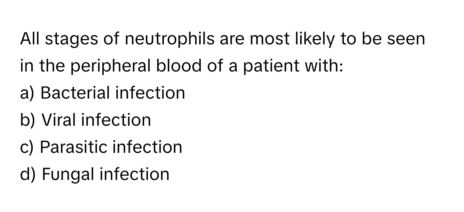 All stages of neutrophils are most likely to be seen in the peripheral blood of a patient with:

a) Bacterial infection 
b) Viral infection 
c) Parasitic infection 
d) Fungal infection