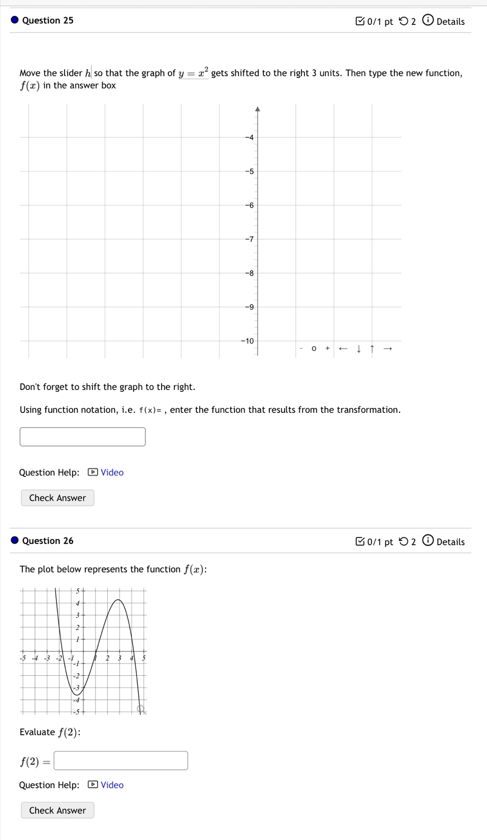 つ 2 Details
Move the slider h so that the graph of y=x^2 gets shifted to the right 3 units. Then type the new function,
f(x) in the answer box
-4
-5
-6
-7
-8
-9
-10
- 0 + ← ↓ ↑
Don't forget to shift the graph to the right.
Using function notation, i.e. f(x)= , enter the function that results from the transformation.
_  
Question Help: - Video
Check Answer
Question 26 0/1 pt つ 2 Details
The plot below represents the function f(x) : 
Evaluate f(2) :
f(2)=□
Question Help: - Video
Check Answer