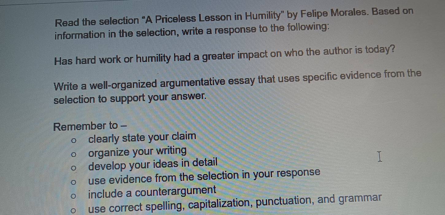 Read the selection “A Priceless Lesson in Humility” by Felipe Morales. Based on 
information in the selection, write a response to the following: 
Has hard work or humility had a greater impact on who the author is today? 
Write a well-organized argumentative essay that uses specific evidence from the 
selection to support your answer. 
Remember to - 
clearly state your claim 
organize your writing 
develop your ideas in detail 
use evidence from the selection in your response 
include a counterargument 
use correct spelling, capitalization, punctuation, and grammar