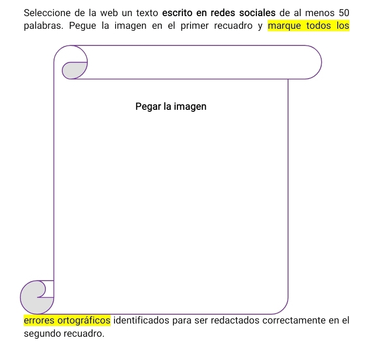 Seleccione de la web un texto escrito en redes sociales de al menos 50
palabras. Pegue la imagen en el primer recuadro y marque todos los 
Pegar la imagen 
errores ortográficos identificados para ser redactados correctamente en el 
segundo recuadro.