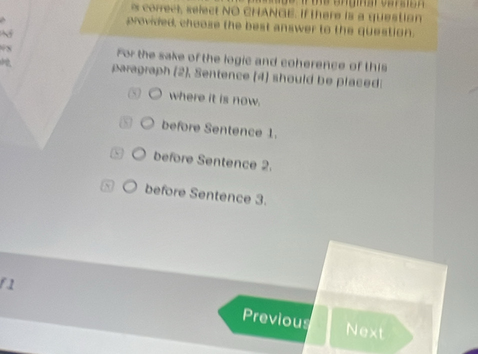 de i te enginal veraion 
s correct, select NO CHANGE. If there is a question
provided, choose the best answer to the question.
N
78 For the sake of the logic and coherence of this
aragraph (2). Sentence (4) should be placed
where it is now.
before Sentence 1.
before Sentence 2.
before Sentence 3.
f1
Previous Next