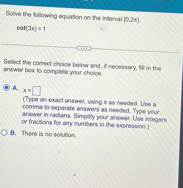 Solve the following equation on the interval [0,2π ).
cot (3x)=1
Select the correct choice below and, if necessary, fill in the
answer box to complete your choice.
A. x=□
(Type an exact answer, using π as needed. Use a
comma to separate answers as needed. Type your
answer in radians. Simplify your answer. Use integers
or fractions for any numbers in the expression.)
B. There is no solution.