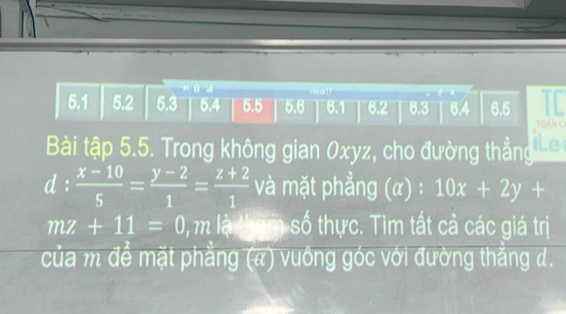 ū
I
5. 1 5.2 5.3 5.4 5.5 5.6 6.1 6.2 6.3 6.4 6.5
YOANC
Bài tập 5.5. Trong không gian 0xyz, cho đường thẳng ILe
d: (x-10)/5 = (y-2)/1 = (z+2)/1  và mặt phẳng (a):10x+2y+
mz+11=0 0, m là tham số thực. Tìm tất cả các giá trị
của m để mặt phẳng (a) vuông góc với đường thẳng d.