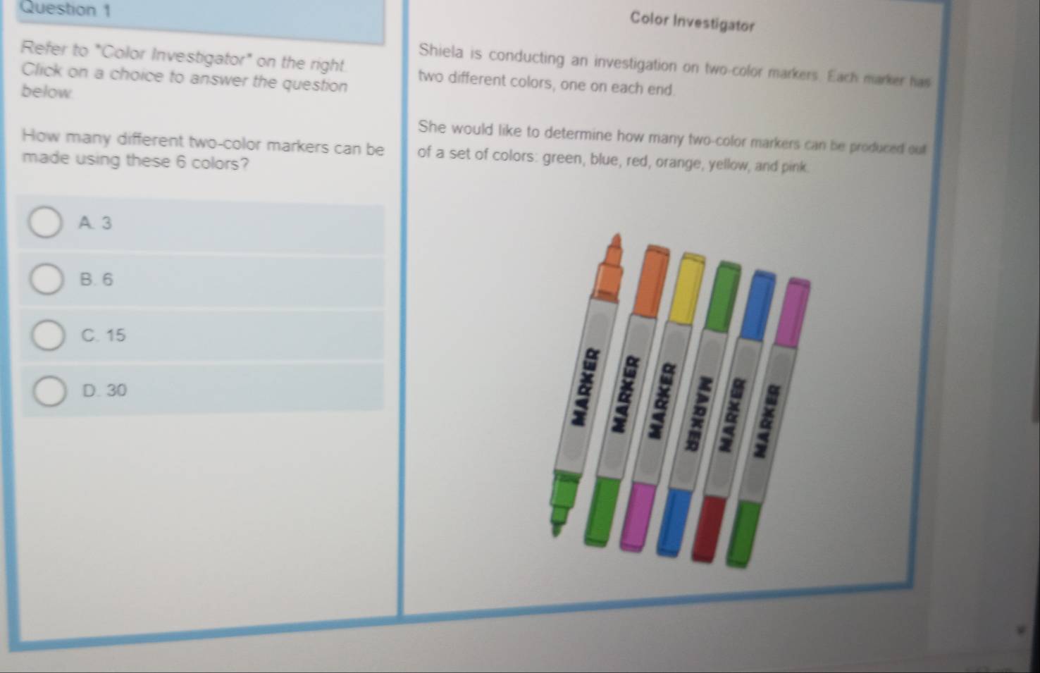 Color Investigator
Shiela is conducting an investigation on two-color markers. Each marker has
Refer to "Color Investigator" on the right. two different colors, one on each end.
Click on a choice to answer the question
below
She would like to determine how many two-color markers can be produced out
How many different two-color markers can be of a set of colors: green, blue, red, orange, yellow, and pink
made using these 6 colors?
A. 3
B. 6
C. 15
D. 30
& & & 2 & &