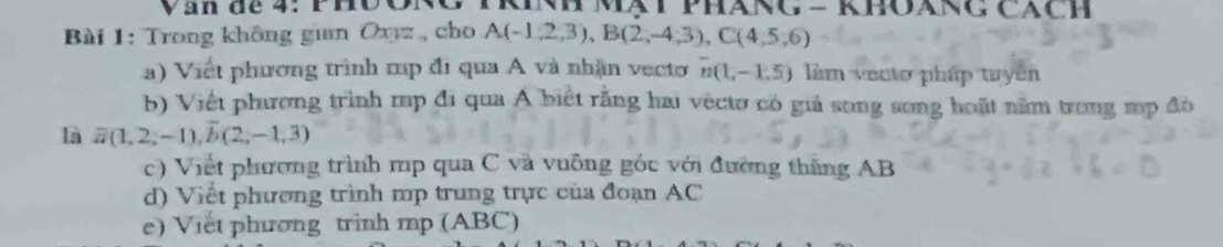 an de 4: PHO ORC KNH Mạt Pháng - khOáng Cách 
Bài 1: Trong không guan Oxyz, cho A(-1,2,3), B(2,-4;3), C(4,5,6)
a) Viết phương trình mp đi qua A và nhận vecto n(1,-1.5) làm vecto pháp tuyên 
b) Việt phương trình mp đi qua A biết rằng hai véctơ có giả song song hoặt nằm trong mp đó 
là overline a(1,2,-1), overline b(2,-1,3)
c) Viết phương trình mp qua C và vuông góc với đường thăng AB
d) Viết phương trình mp trung trực của đoạn AC
e) Viet phương trinh mp (ABC)