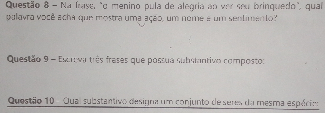 Na frase, “o menino pula de alegria ao ver seu brinquedo”, qual 
palavra você acha que mostra uma ação, um nome e um sentimento? 
Questão 9 - Escreva três frases que possua substantivo composto: 
Questão 10 - Qual substantivo designa um conjunto de seres da mesma espécie: