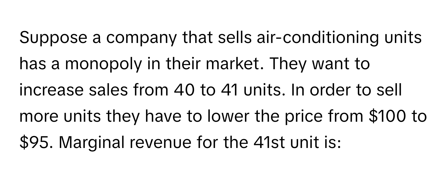 Suppose a company that sells air-conditioning units has a monopoly in their market. They want to increase sales from 40 to 41 units. In order to sell more units they have to lower the price from $100 to $95. Marginal revenue for the 41st unit is: