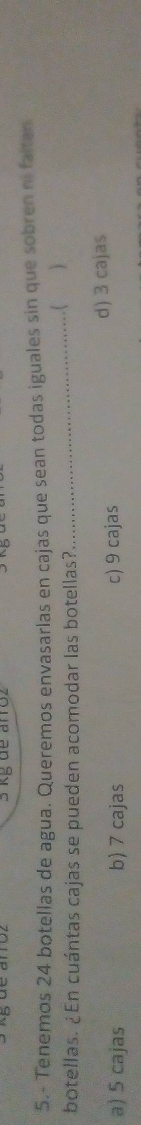 3 kg de arroz
5.- Tenemos 24 botellas de agua. Queremos envasarlas en cajas que sean todas iguales sin que sobren ni falten
_..( )
botellas. ¿En cuántas cajas se pueden acomodar las botellas?
a) 5 cajas b) 7 cajas c) 9 cajas
d) 3 cajas