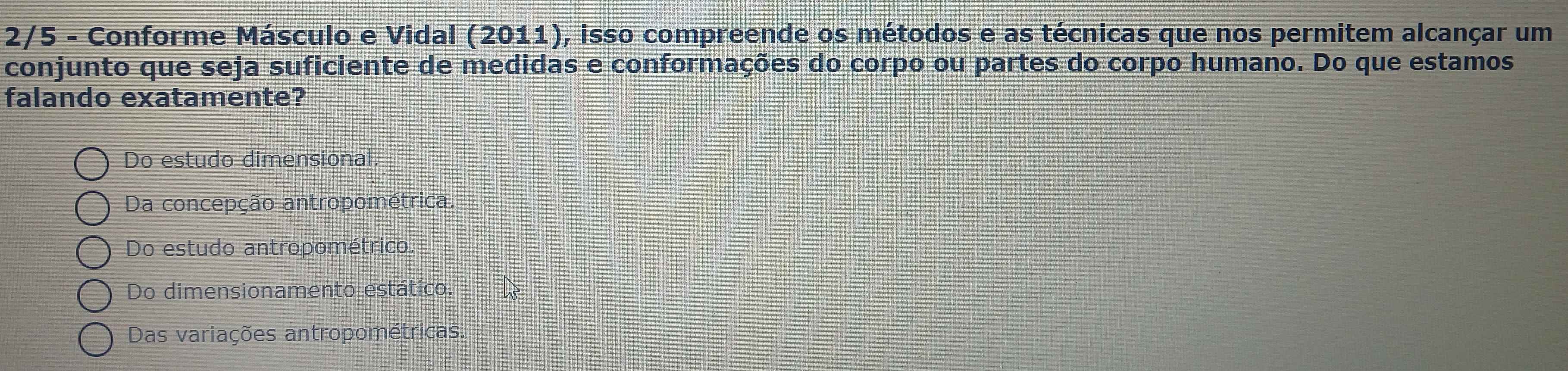 2/5 - Conforme Másculo e Vidal (2011), isso compreende os métodos e as técnicas que nos permitem alcançar um
conjunto que seja suficiente de medidas e conformações do corpo ou partes do corpo humano. Do que estamos
falando exatamente?
Do estudo dimensional.
Da concepção antropométrica.
Do estudo antropométrico.
Do dimensionamento estático.
Das variações antropométricas