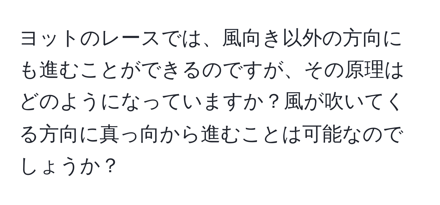 ヨットのレースでは、風向き以外の方向にも進むことができるのですが、その原理はどのようになっていますか？風が吹いてくる方向に真っ向から進むことは可能なのでしょうか？