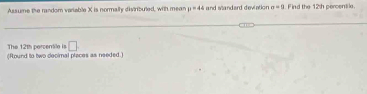 Assume the random variable X is normally distributed, with mean mu =44 and standard deviation sigma =9 Find the 12th percentile. 
The 12th percentile is □. 
(Round to two decimal places as needed.)