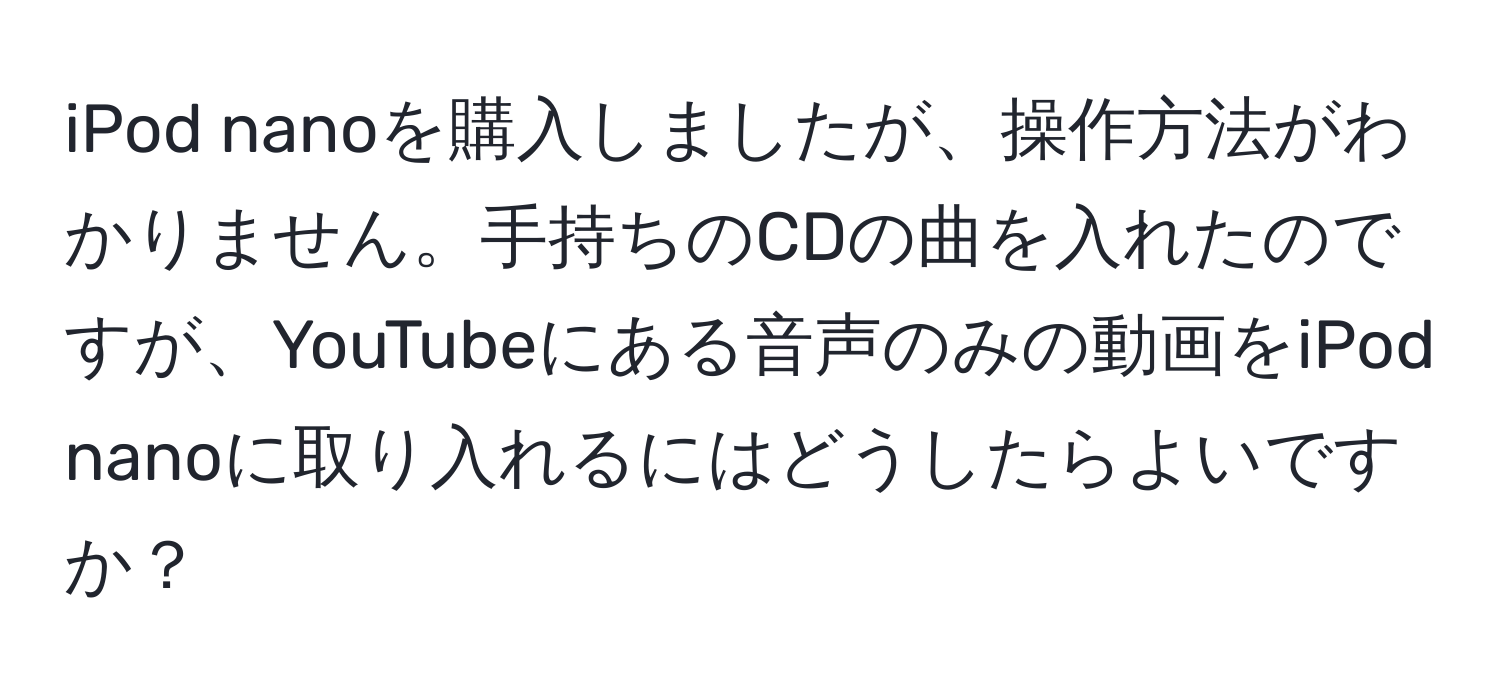 iPod nanoを購入しましたが、操作方法がわかりません。手持ちのCDの曲を入れたのですが、YouTubeにある音声のみの動画をiPod nanoに取り入れるにはどうしたらよいですか？