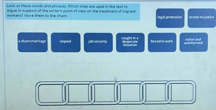 Look at these words and phrases. Which ones are used in the text to
argue in support of the writer's point of view on the treatment of migrant
workers? Move them to the chain. legal protection access to justice
caught in a
a sham marriage unpaid job security desperate forced to work uninformed naïve and
situation