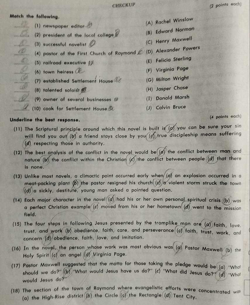 CHECKUP
(2 points each)
Match the following.
(1) newspaper editor
(A) Rachel Winslow
(2) president of the local college
(B) Edward Norman
(3) successful novelist
(C) Henry Maxwell
(4) pastor of the First Church of Raymond (D) Alexander Powers
(5) railroad executive
(E) Felicia Sterling
(6) town heiress
(F) Virginia Page
(7) established Settlement House
(G) Milton Wright
(8) talented soloist
(H) Jasper Chase
(9) owner of several businesses (I) Donald Marsh
10) cook for Settlement House (J) Calvin Bruce
Underline the best response.
(4 points each)
(11) The Scriptural principle around which this novel is built is (a) you can be sure your sin
will find you out (b) a friend stays close by you ( ) true discipleship means suffering 
(d) respecting those in authority.
(12) The best analysis of the conflict in the novel would be (a) the conflict between man and
nature (b) the conflict within the Christian (c) the conflict between people (d) that there
is none.
(13) Unlike most novels, a climactic point occurred early when (q) an explosion occurred in a
meat-packing plant (b) the pastor resigned his church (c) a violent storm struck the town
(d) a sickly, destitute, young man asked a pointed question.
(14) Each major character in the novel (a) had his or her own personal spiritual crisis (b) was
a perfect Christian example (c) moved from his or her hometown (d) went to the mission
field.
(15) The four steps in following Jesus presented by the tramplike man are (a) faith, love.
trust, and work (b) obedience, faith, care, and perseverance (c) faith, trust, work, and
concern (d) obedience, faith, love, and imitation.
(16) In the novel, the person whose work was most obvious was (a) Pastor Maxwell (b) the
Holy Spirit (c) an angel (d) Virginia Page.
(17) Pastor Maxwell suggested that the motto for those taking the pledge would be (a) ''What
should we do?'' (b) ''What would Jesus have us do?'' (c) ''What did Jesus do?'' (d) ''What
would Jesus do?"
(18) The section of the town of Raymond where evangelistic efforts were concentrated was
(a) the High-Rise district (b) the Circle (c) the Rectangle (d) Tent City.