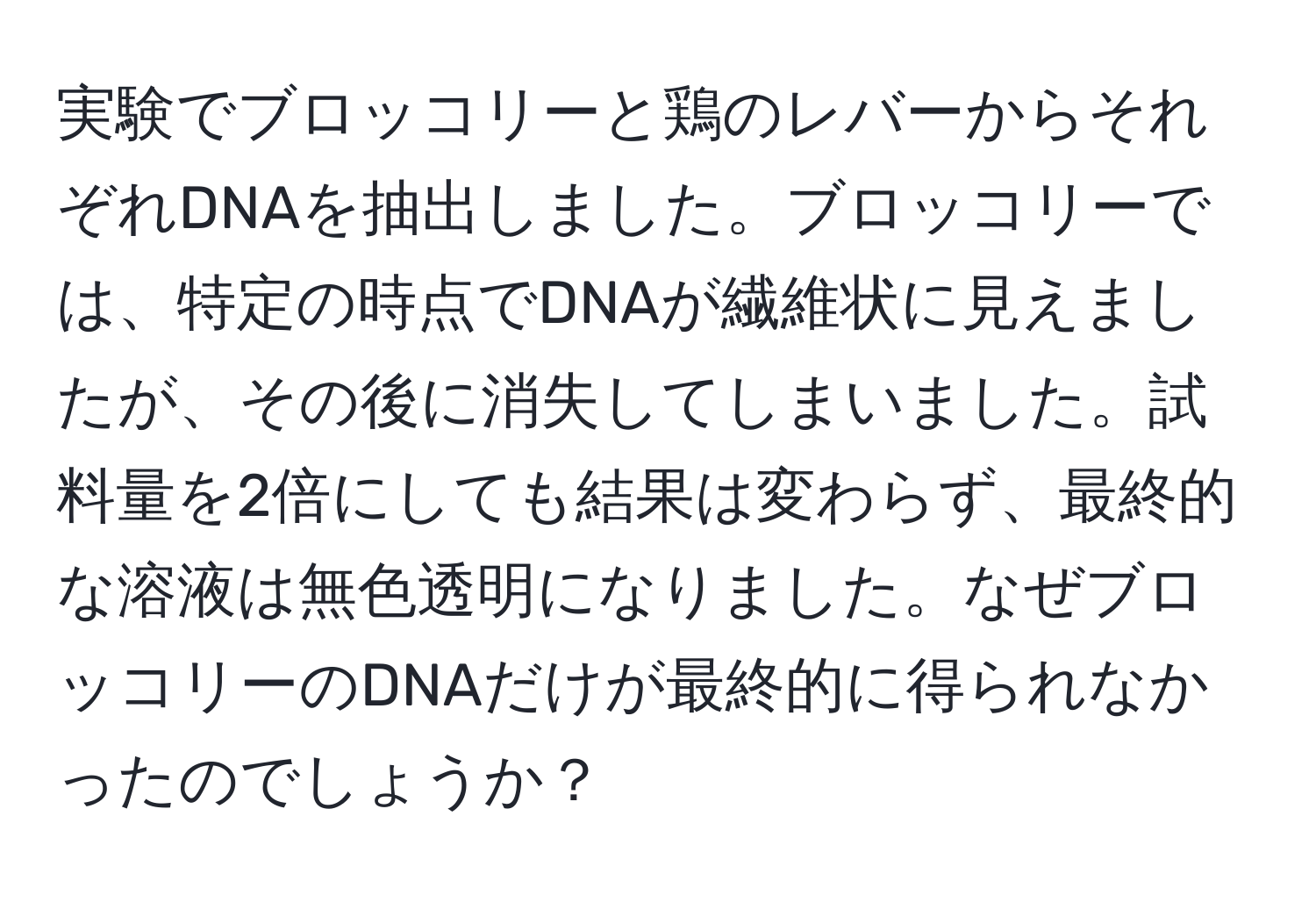 実験でブロッコリーと鶏のレバーからそれぞれDNAを抽出しました。ブロッコリーでは、特定の時点でDNAが繊維状に見えましたが、その後に消失してしまいました。試料量を2倍にしても結果は変わらず、最終的な溶液は無色透明になりました。なぜブロッコリーのDNAだけが最終的に得られなかったのでしょうか？