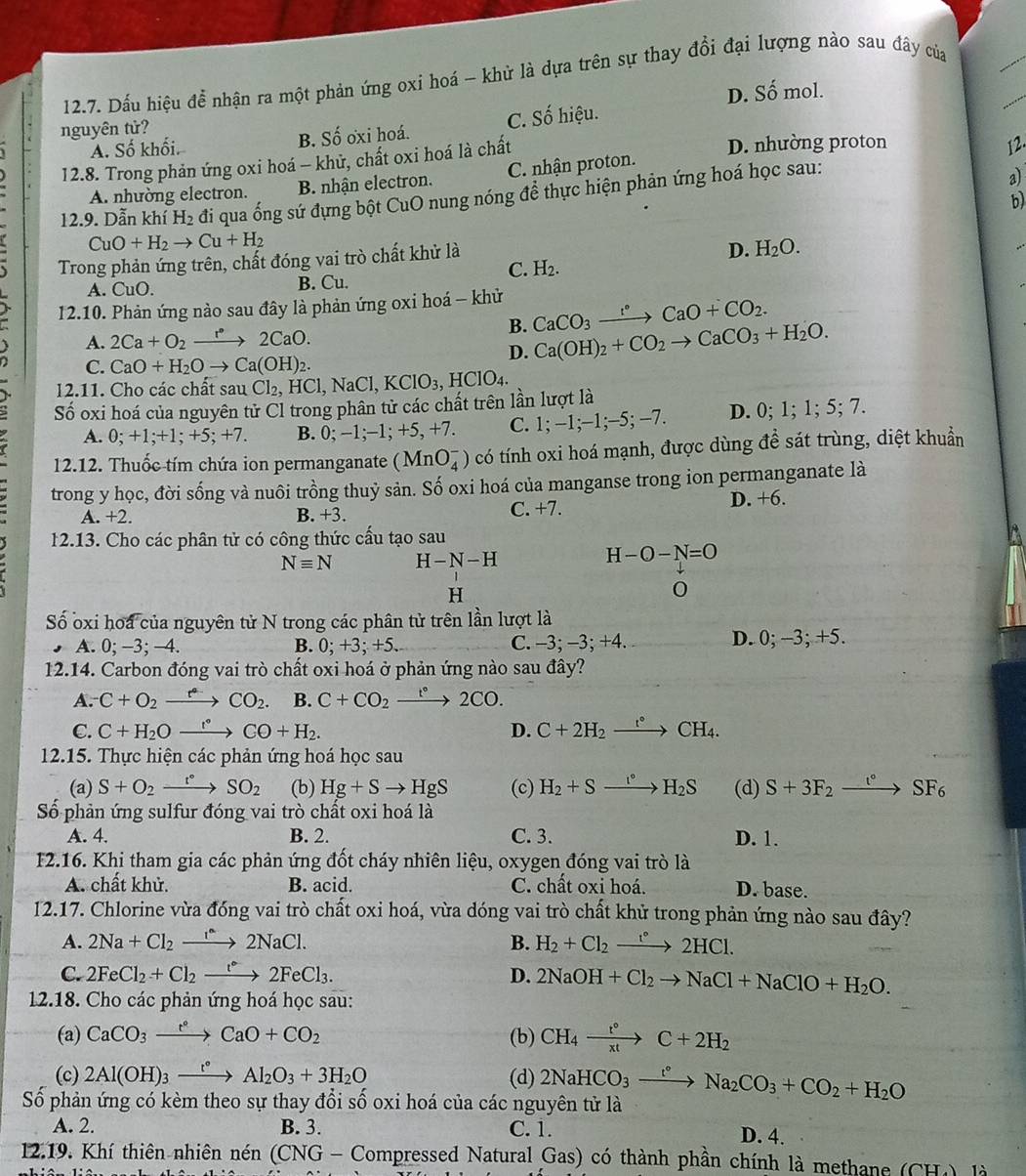 Dấu hiệu để nhận ra một phản ứng oxi hoá - khử là dựa trên sự thay đổi đại lượng nào sau đây của
D. Số mol.
nguyên tử?
A. Số khối. B. Số ơxi hoá. C. Số hiệu.
12.8. Trong phản ứng oxi hoá - khử, chất oxi hoá là chất D. nhường proton
12.
A. nhường electron. B. nhận electron. C. nhận proton.
12.9. Dẫn khí H_2 đi qua ống sứ đựng bột CuO nung nóng để thực hiện phản ứng hoá học sau:
b)
CuO+H_2to Cu+H_2
Trong phản ứng trên, chất đóng vai trò chất khử là
D. H_2O.
C. H_2.
A. CuO. B. Cu.
12.10. Phản ứng nào sau đây là phản ứng oxi hoá - khử CaCO_3to Ca°CaO+CO_2.
a A. 2Ca+O_2xrightarrow r°2CaO.
B. Ca(OH)_2+CO_2to CaCO_3+H_2O.
D.
C. CaO+H_2Oto Ca(OH)_2.
2.11. Cho các chất sau Cl_2,HCl,NaCl,KClO_3, HClO_4.
Số oxi hoá của nguyên tử Cl trong phân tử các chất trên lần lượt là
A. 0;+1;+1;+5;+7. B. 0;-1;-1; +5, +7. C. 1;-1;-1;−5; −7. D. 0;1;1;5; 7 a
12.12. Thuốc tím chứa ion permanganate (MnO_4^(-) có tính oxi hoá mạnh, được dùng để sát trùng, diệt khuẩn
trong y học, đời sống và nuôi trồng thuỷ sản. Số oxi hoá của manganse trong ion permanganate là
A. +2. B. +3.
C. +7. D. +6.
l2.13. Cho các phân tử có công thức cấu tạo sau
Nequiv N H-N-H
H-O-N=O
H
0
Số oxi hoa của nguyên tử N trong các phân tử trên lần lượt là
A. 0; -3; -4. B. 0 ^·) +3; +5. C. −3; −3; +4. D. 0; -3; +5.
12.14. Carbon đóng vai trò chất oxi hoá ở phản ứng nào sau đây?
A. C+O_2xrightarrow eCO_2. B. C+CO_2 xrightarrow t°2CO.
C. C+H_2Oxrightarrow r°CO+H_2. D. C+2H_2xrightarrow r°CH_4.
12.15. Thực hiện các phản ứng hoá học sau
(a) S+O_2xrightarrow r°SO_2 (b) Hg+Sto HgS (c) H_2+Sxrightarrow I°H_2S (d) S+3F_2xrightarrow t°SF_6
Số phản ứng sulfur đóng vai trò chất oxi hoá là
A. 4. B. 2. C. 3. D. 1.
F2.16. Khi tham gia các phản ứng đốt cháy nhiên liệu, oxygen đóng vai trò là
A. chất khử. B. acid. C. chất oxi hoá. D. base.
12.17. Chlorine vừa đóng vai trò chất oxi hoá, vừa dóng vai trò chất khử trong phản ứng nào sau đây?
A. 2Na+Cl_2to 2NaC2NaCl. B. H_2+Cl_2xrightarrow r°2HCl.
C. 2FeCl_2+Cl_2to 2FeCl_3. D. 2NaOH+Cl_2to NaCl+NaClO+H_2O.
12.18. Cho các phản ứng hoá học sau:
(a) CaCO_3xrightarrow e^cCaO+CO_2 (b) CH_4xrightarrow t°C+2H_2
(c) 2Al(OH)_3xrightarrow e°Al_2O_3+3H_2O (d) 2NaHCO_3xrightarrow t°Na_2CO_3+CO_2+H_2O
Số phản ứng có kèm theo sự thay đổi số oxi hoá của các nguyên tử là
A. 2. B. 3. C. 1. D. 4.
12.19. Khí thiên nhiên nén (CNG - Compressed Natural Gas) có thành phần chính là methane (CH) (□ ) Là
