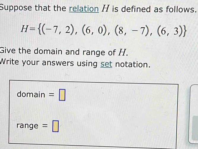 Suppose that the relation H is defined as follows.
H= (-7,2),(6,0),(8,-7),(6,3)
Give the domain and range of H. 
Write your answers using set notation. 
domain =□ 
range = |