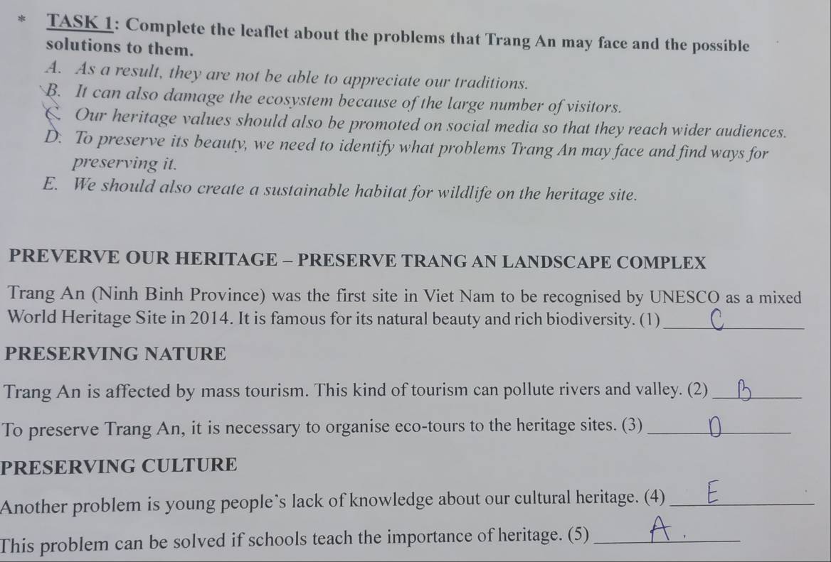 TASK 1: Complete the leaflet about the problems that Trang An may face and the possible
solutions to them.
A. As a result, they are not be able to appreciate our traditions.
B. It can also damage the ecosystem because of the large number of visitors.
C. Our heritage values should also be promoted on social media so that they reach wider audiences.
D. To preserve its beauty, we need to identify what problems Trang An may face and find ways for
preserving it.
E. We should also create a sustainable habitat for wildlife on the heritage site.
PREVERVE OUR HERITAGE - PRESERVE TRANG AN LANDSCAPE COMPLEX
Trang An (Ninh Binh Province) was the first site in Viet Nam to be recognised by UNESCO as a mixed
World Heritage Site in 2014. It is famous for its natural beauty and rich biodiversity. (1)_
PRESERVING NATURE
Trang An is affected by mass tourism. This kind of tourism can pollute rivers and valley. (2)_
To preserve Trang An, it is necessary to organise eco-tours to the heritage sites. (3)_
PRESERVING CULTURE
Another problem is young people’s lack of knowledge about our cultural heritage. (4)_
This problem can be solved if schools teach the importance of heritage. (5)_