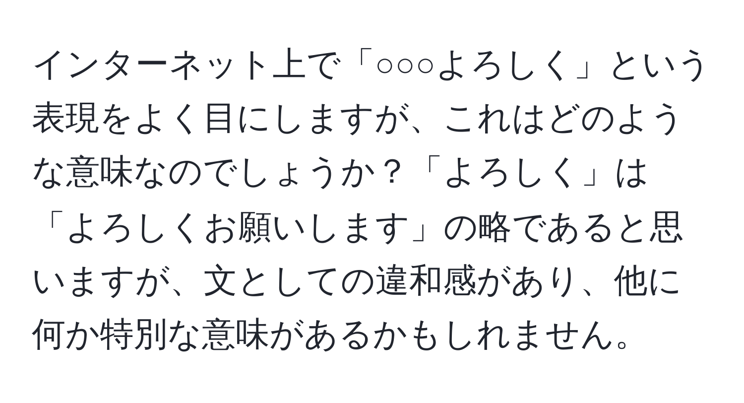 インターネット上で「○○○よろしく」という表現をよく目にしますが、これはどのような意味なのでしょうか？「よろしく」は「よろしくお願いします」の略であると思いますが、文としての違和感があり、他に何か特別な意味があるかもしれません。