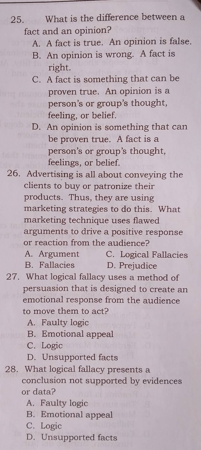 What is the difference between a
fact and an opinion?
A. A fact is true. An opinion is false.
B. An opinion is wrong. A fact is
right.
C. A fact is something that can be
proven true. An opinion is a
person’s or group's thought,
feeling, or belief.
D. An opinion is something that can
be proven true. A fact is a
person’s or group’s thought,
feelings, or belief.
26. Advertising is all about conveying the
clients to buy or patronize their
products. Thus, they are using
marketing strategies to do this. What
marketing technique uses flawed
arguments to drive a positive response
or reaction from the audience?
A. Argument C. Logical Fallacies
B. Fallacies D. Prejudice
27. What logical fallacy uses a method of
persuasion that is designed to create an
emotional response from the audience
to move them to act?
A. Faulty logic
B. Emotional appeal
C. Logic
D. Unsupported facts
28. What logical fallacy presents a
conclusion not supported by evidences
or data?
A. Faulty logic
B. Emotional appeal
C. Logic
D. Unsupported facts