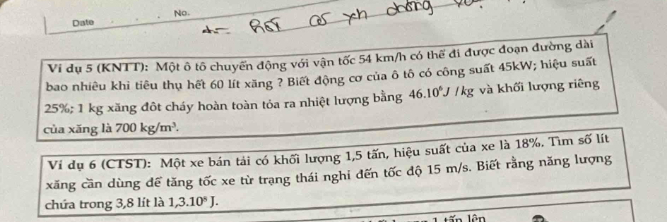 No. 
Date 
Vi dụ 5 (KNTT): Một ô tô chuyển động với vận tốc 54 km/h có thể đi được đoạn đường dài 
bao nhiêu khi tiêu thụ hết 60 lít xăng ? Biết động cơ của ô tô có công suất 45kW; hiệu suất
25%; 1 kg xăng đôt cháy hoàn toàn tỏa ra nhiệt lượng bằng 46.10^6J / kg và khối lượng riêng 
của xǎng là 700kg/m^3. 
Ví dụ 6 (CTST): Một xe bán tải có khối lượng 1, 5 tấn, hiệu suất của xe là 18%. Tìm số lít 
xăng cần dùng dể tăng tốc xe từ trạng thái nghi đến tốc độ 15 m/s. Biết rằng năng lượng 
chứa trong 3, 8 lít là 1, 3.10^8J. 
lên