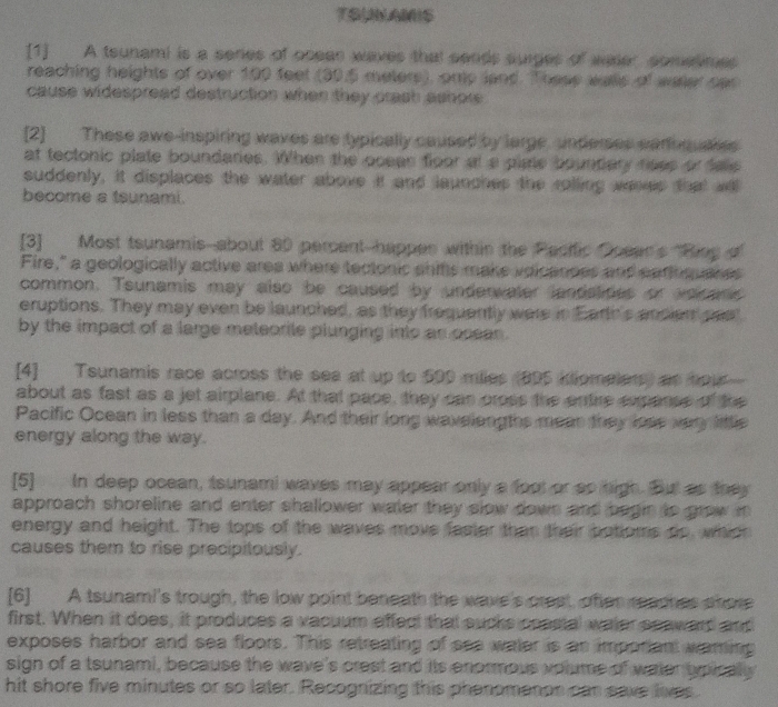TSUAMIS 
[1] A teunami is a seres of ocean waves that sends surges of wader cometimes 
reaching heights of over 100 feet (30.5 meters), onp land. These wals of waler car 
cause widespread destruction when they crash ashow . 
[2] These awe-inspiring waves are typically caused by large, underses earoquakes 
at tectonic plate boundaries. When the oceas floor at a plate bountary noes or dalls 
suddenly, it displaces the water above it and launches the rolling wereis that will 
become a tsunami. 
[3] Most tsunamis--about 80 percent-happes within the Pacific Doean's "Rieg 
Fire," a geologically active area where tectonic ahifs make voicances and earioquares 
common. Tsunamis may also be caused by underwater landstides or anicans 
eruptions. They may even be launched, as they frequently were in Earth's andien pee" 
by the impact of a large meteorile plunging into as ocean . 
[4] Tsunamis race across the sea at up to 590 miles (895 kliomelers) as hou 
about as fast as a jet airplane. At that pace, they can pross the entire expanse of the 
Pacific Ocean in less than a day. And their long wavelengths mear they lose very little 
energy along the way. 
[5] In deep ocean, tsunami waves may appear only a foot or so high. But as they 
approach shoreline and enter shallower water they slow down and begin to grow m 
energy and height. The tops of the waves move faster than their botioms do, which 
causes them to rise precipitously. 
[6] A tsunami's trough, the low point beneath the wave's crest, ofter reaches shore 
first. When it does, it produces a vacuum effect that sucks coasial water seaward and 
exposes harbor and sea floors. This retreating of see water is as imporiant waring 
sign of a tsunami, because the wave's crest and its enormous volume of water typically 
hit shore five minutes or so later. Recognizing this phenomenon can save lives.