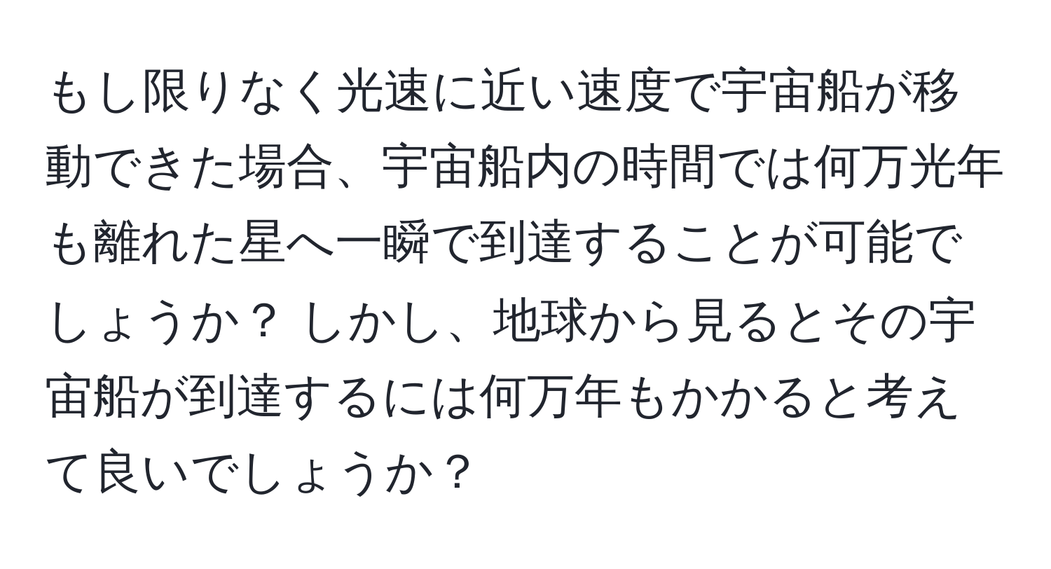 もし限りなく光速に近い速度で宇宙船が移動できた場合、宇宙船内の時間では何万光年も離れた星へ一瞬で到達することが可能でしょうか？ しかし、地球から見るとその宇宙船が到達するには何万年もかかると考えて良いでしょうか？