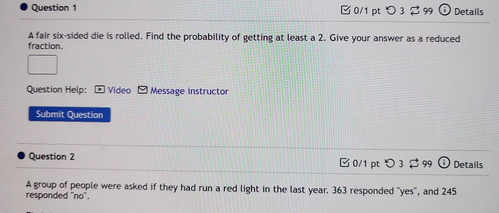 つ3 2 99 i Details 
A fair six-sided die is rolled. Find the probability of getting at least a 2. Give your answer as a reduced 
fraction. 
Question Help: Video Message instructor 
Submit Question 
Question 2 0/1 pt 
99 (i Details 
A group of people were asked if they had run a red light in the last year. 363 responded "yes", and 245
responded "no".