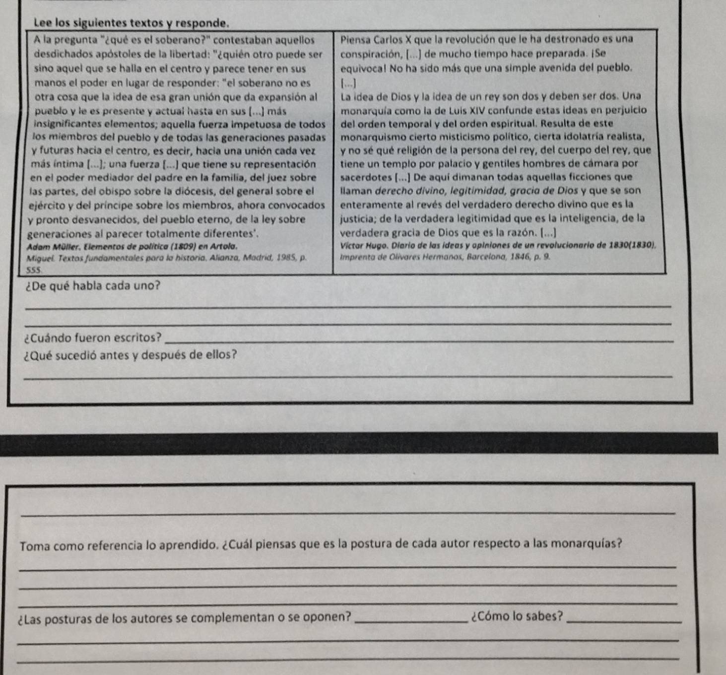 Lee los siguientes textos y responde.
A la pregunta "¿qué es el soberano?" contestaban aquellos  Piensa Carlos X que la revolución que le ha destronado es una
desdichados apóstoles de la libertad: '¿quién otro puede ser conspiración, [...) de mucho tiempo hace preparada. ¡Se
sino aquel que se halla en el centro y parece tener en sus equivoca! No ha sido más que una simple avenida del pueblo.
manos el poder en lugar de responder: "el soberano no es [...]
otra cosa que la idea de esa gran unión que da expansión al La idea de Dios y la idea de un rey son dos y deben ser dos. Una
pueblo y le es presente y actual hasta en sus (...) más monarquía como la de Luis XIV confunde estas ideas en perjuicio
insignificantes elementos; aquella fuerza impetuosa de todos del orden temporal y del orden espiritual. Resulta de este
los miembros del pueblo y de todas las generaciones pasadas monarquismo cierto misticismo político, cierta idolatría realista,
y futuras hacia el centro, es decir, hacia una unión cada vez y no sé qué religión de la persona del rey, del cuerpo del rey, que
más íntima (...); una fuerza (...) que tiene su representación tiene un templo por palacío y gentiles hombres de cámara por
en el poder mediador del padre en la familia, del juez sobre sacerdotes [...] De aquí dimanan todas aquellas ficciones que
las partes, del obispo sobre la diócesis, del general sobre el llaman derecho divino, legitimidad, gracia de Dios y que se son
ejército y del príncipe sobre los miembros, ahora convocados enteramente al revés del verdadero derecho divino que es la
y pronto desvanecidos, del pueblo eterno, de la ley sobre justícia; de la verdadera legitimidad que es la inteligencia, de la
generaciones al parecer totalmente diferentes'. verdadera gracia de Dios que es la razón. [...]
Adam Müller, Elementos de política (1809) en Artola. Víctar Hugo. Diario de las ideas y opiniones de un revolucionario de 1830(1830).
Miguel. Textos fundamentales para la historia. Alianza, Madrid, 1985, p. Imprenta de Olivares Hermanos, Barcelona, 1846, p. 9.
555
¿De qué habla cada uno?
_
_
¿Cuándo fueron escritos?_
¿Qué sucedió antes y después de ellos?
_
_
_
Toma como referencia lo aprendido. ¿Cuál piensas que es la postura de cada autor respecto a las monarquías?
_
_
_
¿Las posturas de los autores se complementan o se oponen?_ ¿Cómo lo sabes?_
_
_