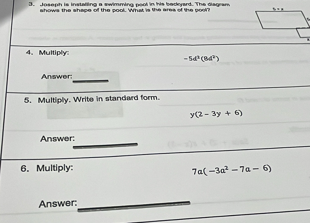 Joseph is installing a swimming pool in his backyard. The diagram 
shows the shape of the pool. What is the area of the pool? 
4. Multiply:
-5d^2(8d^2)
Answer:_ 
5. Multiply. Write in standard form.
y(2-3y+6)
Answer: 
6. Multiply:
7a(-3a^2-7a-6)
Answer: