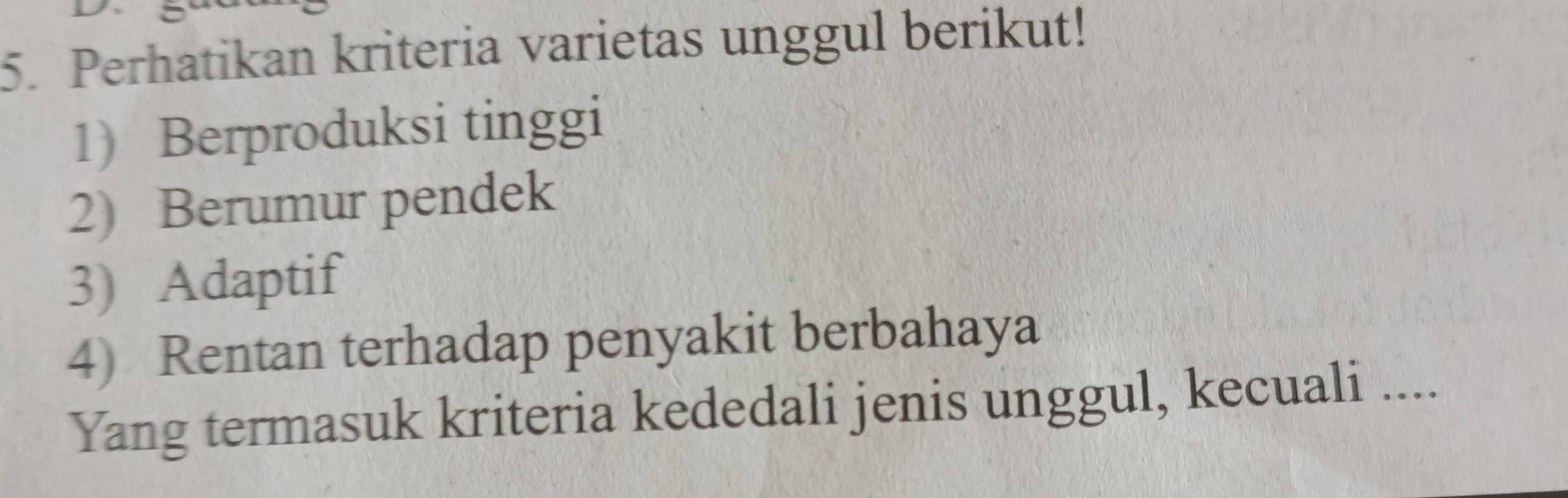 Perhatikan kriteria varietas unggul berikut! 
1) Berproduksi tinggi 
2) Berumur pendek 
3) Adaptif 
4) Rentan terhadap penyakit berbahaya 
Yang termasuk kriteria kededali jenis unggul, kecuali ....