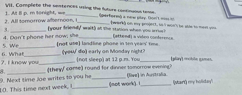 (Not mậry) 
VII. Complete the sentences using the future continuous tense. 
1. At 8 p. m tonight, we_ 
(perform) a new play. Don't miss it! 
2. All tomorrow afternoon. I_ 
(work) on my project, so I won't be able to meet you. 
3. _(your friend/ wait) at the station when you arrive? 
4. Don’t phone her now; she _(attend) a video conference. 
5. We_ (not use) landline phone in ten years' time. 
6. What_ (you/ do) early on Monday night? 
7. I know you_ (not sleep) at 12 p.m. You _(play) mobile games. 
8. _(they/ come) round for dinner tomorrow evening? 
9. Next time Joe writes to you he _(live) in Australia. 
10. This time next week, I_ (not work). I_ (start) my holiday!