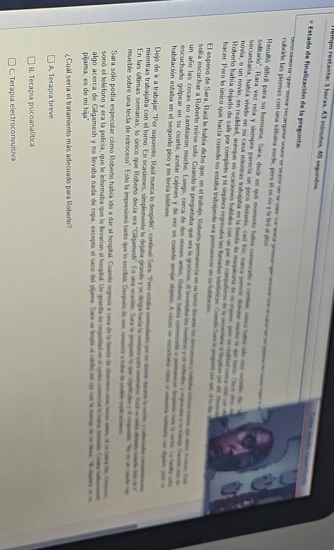 empo restante: 3 horas, 43 minutos, 40 segundos.
Ents aterió espcr daaó
 * Estado de finalización de la pregunta:
descubierta que tenía recargada sobre el brazo de la sila: La única prenda que aevaba era alsacu de un pllama de rye rojas y o
cubrirle las piernas con una sábana verde, pero él se río y la tiró al piso
Resultó difícil para su hermana, Sara, decir en qué momento había comenzado a cambiar, nunca había sido my sociable, offor n
solitario". Rara vez reía y siempre parecía un poco distante, casi frío; nunca pareció distrutar mucho la que hacía: Cinco añños de
secundaria, había vivido en su casa mientras trabajaba en la tienda de maquinaria de su esposo, pero en realidad ounca vivó con e
novia, o un novio, en realidad, aunque en ocasiones hablaba con un par de compañeros de la secundaría ei llegaban por abl Alrededó
Roberto había dejado de salir por completo y ni siquiera regresaba las llamadas telefônicas. Cuando Sara le preguntó por qué, el le dije qu d
hacer. Pero lo único que hacía cuando no estaba trabajando era permanecer en su habitación
El esposo de Sara, Raúl le había dicho que, en el trabajo, Roberto permanecia en su toro durante los descansos y hablaba incluso menos que antes: A veces, Raú
solía escuchar a Roberto reirse solo. Cuando le preguntaba qué era lo gracioso, el levantaba los hombros y se volteaba, y regresaba a se trabajo. Durante más de
un año las cosas no cambiaron mucho. Luego, cerca de dos meses antes, Roberto había comenzado a permanecer despierto toda la noche. La familia solla
escucharlo golpear en su cuarto, azotar cajones y de vez en cuando arrojar objetos. A veces se escuchaba como sí estiviera hablando con alquien, pero so
habitación estaba en el segundo piso y no tenía teléfono.
Dejó de ir a trabajar. "Por supuesto, Raúl nunca lo despidió", continuó Sara. "Pero estaba somnoliento por no dormir durante la noche, y caboceeba constantemente
mientras trabajaba con el torno. En ocasiones, simplemente lo dejaba girando y se dirigía hacía la ventana para asomarse. Raúl se sieñó aliviado cuando dejó de e
En las últimas semanas, lo único que Roberto decía era "Gilgamesh". En una ocasión, Sara le preguntó lo que significaba y el respondió. "No es un capato rojo
mueble sobre una tecla de retroceso". Esto la impresionó tanto que lo escribió. Después de eso, renunció a tratar de pedirie explicaciones
Sara sólo podía especular cómo Roberto había ido a dar al hospital. Cuando regresó a casa de la tienda de abarrotes unas horas antes, el se habia ide. Entences,
sonó el teléfono y era la policía, que le informaba que lo llevarían al hospital. Un guardia de seguridad en el centro comercial lo había detenido. Estaba belbuceendo
algo acerca de Gilgamesh y no llevaba nada de ropa, excepto el saco del pijama. Sara se limpió el rabillo del ojo con la manga de su blesa. "N siquiera es su
pijama, es de mi hija".
¿Cuál sería el tratamiento más adecuado para Roberto?
A. Terapia breve
B. Terapia psicoanalítica
C. Terapia electroconvulsiva