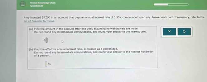 Module Knowledge Check
Amy invested $4200 in an account that pays an annual interest rate of 3.3%, compounded quarterly. Answer each part. If necessary, refer to the
list of financial formulas.
(a) Find the arnount in the account after one year; assuming no withdrawals are made.
Do not round any intermediate computations, and round your answer to the nearest cent. ×
(b) Find the effective annual interest rate, expressed as a percentage.
Do not round any intermediate computations, and round your answer to the nearest hundredth
of a percent.
%