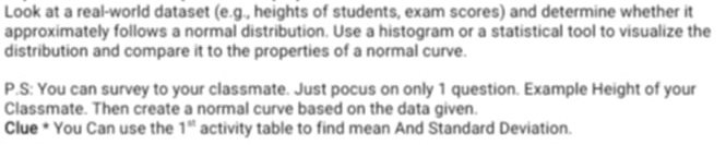 Look at a real-world dataset (e.g., heights of students, exam scores) and determine whether it 
approximately follows a normal distribution. Use a histogram or a statistical tool to visualize the 
distribution and compare it to the properties of a normal curve. 
P.S: You can survey to your classmate. Just pocus on only 1 question. Example Height of your 
Classmate. Then create a normal curve based on the data given. 
Clue * You Can use the 1^(st) activity table to find mean And Standard Deviation.