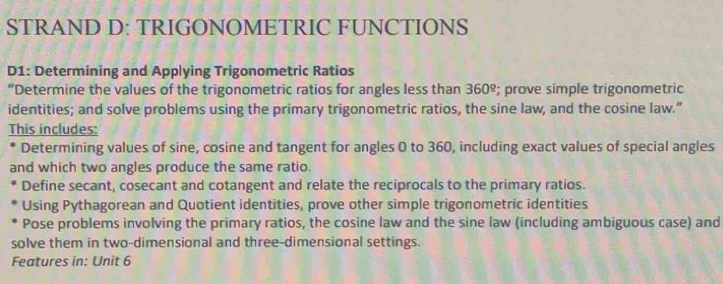 STRAND D: TRIGONOMETRIC FUNCTIONS 
D1: Determining and Applying Trigonometric Ratios 
“Determine the values of the trigonometric ratios for angles less than 360 º; prove simple trigonometric 
identities; and solve problems using the primary trigonometric ratios, the sine law, and the cosine law.” 
This includes: 
* Determining values of sine, cosine and tangent for angles 0 to 360, including exact values of special angles 
and which two angles produce the same ratio. 
Define secant, cosecant and cotangent and relate the reciprocals to the primary ratios. 
Using Pythagorean and Quotient identities, prove other simple trigonometric identities 
Pose problems involving the primary ratios, the cosine law and the sine law (including ambiguous case) and 
solve them in two-dimensional and three-dimensional settings. 
Features in: Unit 6