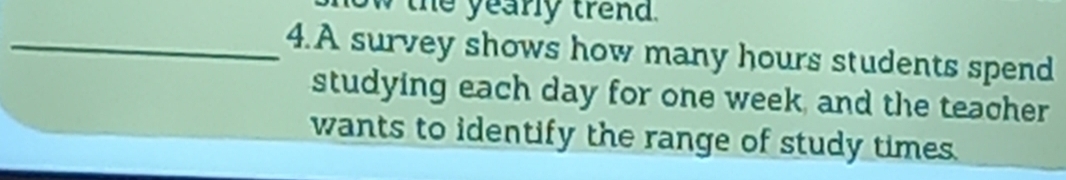 the yearly trend. 
_4.A survey shows how many hours students spend 
studying each day for one week, and the teacher 
wants to identify the range of study times.