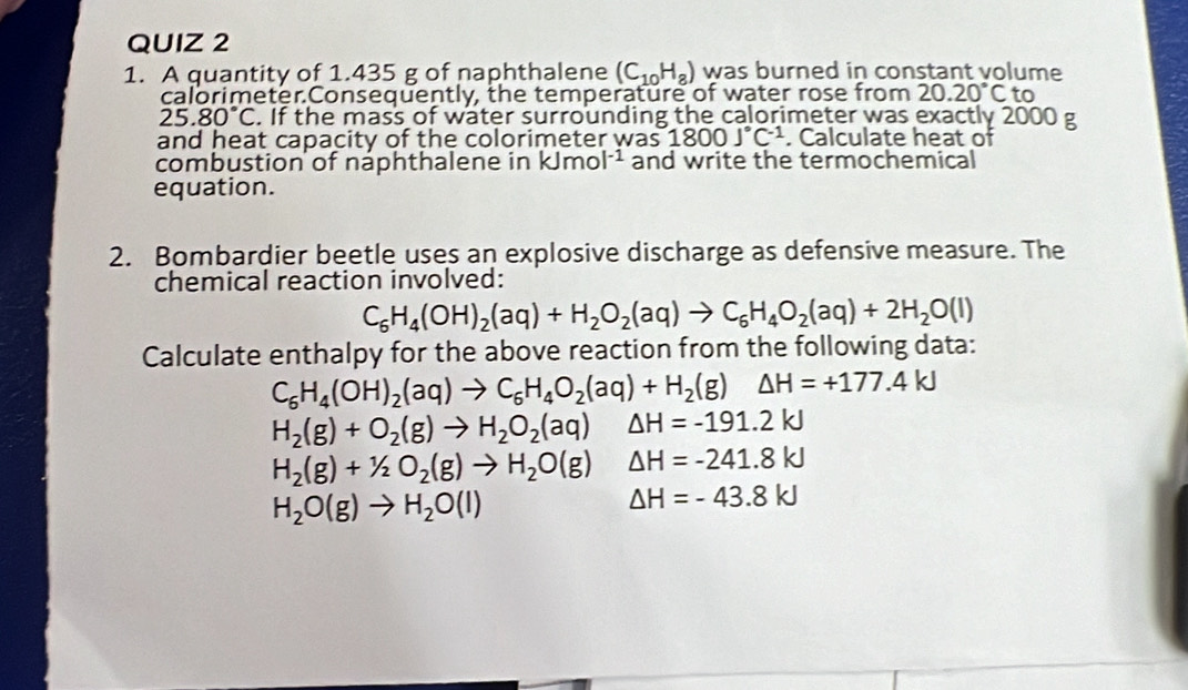 A quantity of 1.435 g of naphthalene (C_10H_8) was burned in constant volume 
calorimeter.Consequently, the temperature of water rose from 20.20°Cto
25.80°C. If the mass of water surrounding the calorimeter was exactly 2000 g
and heat capacity of the colorimeter was 1800J°C^(-1). Calculate heat of 
combustion of naphthalene in kJmol^(-1) and write the termochemical 
equation. 
2. Bombardier beetle uses an explosive discharge as defensive measure. The 
chemical reaction involved:
C_6H_4(OH)_2(aq)+H_2O_2(aq)to C_6H_4O_2(aq)+2H_2O(l)
Calculate enthalpy for the above reaction from the following data:
C_6H_4(OH)_2(aq)to C_6H_4O_2(aq)+H_2(g)△ H=+177.4kJ
H_2(g)+O_2(g)to H_2O_2(aq) △ H=-191.2kJ
H_2(g)+1/2O_2(g)to H_2O(g) △ H=-241.8kJ
H_2O(g)to H_2O(l)
△ H=-43.8kJ