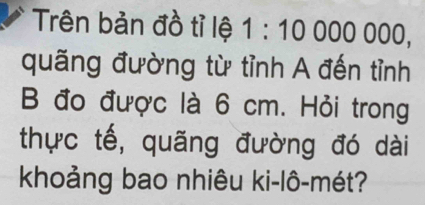 Trên bản đồ tỉ lệ 1:10000000, 
quãng đường từ tỉnh A đến tỉnh 
B đo được là 6 cm. Hỏi trong 
thực tế, quãng đường đó dài 
khoảng bao nhiêu ki-lô-mét?