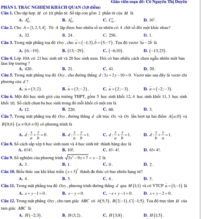 Giáo viên soạn đê: Cô Nguyên Thị Duyên
PHÀN I. TRẢC NGHIỆM KHÁCH QUAN (3,0 điểm)
Câu 1. Cho tập hợp M có 10 phần tử. Số tập con gồm 2 phần tử của M là
A. A_(10)^8. B. A_(10)^2. C. C_(10)^2. D. 10^2.
Câu 2. Cho A= 1,2,3,4. Từ A lập được bao nhiêu số tự nhiên có 4 chữ số đôi một khác nhau?
A. 32. B. 24 . C. 256 . D. 1 .
Câu 3. Trong mặt phẳng toạ độ Oxy , cho vector a=(-1;3),vector b=(5;-7). Tọa độ vectơ 3vector a-2vector b là
A. (6;-19). B. (13;-29). C. (-6;10). D. (-13;23).
Câu 4. Lớp 10A có 21 học sinh nữ và 20 học sinh nam. Hỏi có bao nhiêu cách chọn ngẫu nhiên một bạn
làm lớp trưởng ?
A. 420 . B. 21. C. 41. D. 20 .
Câu 5. Trong mặt phẳng toạ độ Oxy , cho đường thắng d:3x+2y-10=0. Vectơ nào sau đây là vectơ chi
phương của d ?
A. vector u=(3;2). B. vector u=(3;-2). C. vector u=(2;-3). D. vector u=(-2;-3).
Câu 6. Một đội học sinh giỏi của trường THPT, gồm 5 học sinh khối 12, 4 học sinh khối 11, 3 học sinh
khối 10, Số cách chọn ba học sinh trong đó mỗi khối có một em là
A. 12. B. 220. C. 60. D. 3.
Câu 7. Trong mặt phẳng toạ độ Oxy , đường thắng đ cắt trục Ox và Oy lần lượt tại hai điểm A(a;0) và
B(0;b)(a!= 0;b!= 0) có phương trình là
A. d: x/a + y/b =0. B. d: x/a - y/b =1. C. d: x/a + y/b =1. D. d: x/b + y/a =1.
Câu 8. Số cách sắp xếp 6 học sinh nam và 4 học sinh nữ thành hàng dọc là
A. 6!4!. B. 10!, C. 6!-4!. D. 6!+4!.
Câu 9. Số nghiệm của phương trình sqrt(3x^2-9x+7)=x-2 là
A. 3 . B. 1. C. 0 . D. 2 .
Câu 10. Biểu thức sau khi khai triển (x+3)^5 thành đa thức có bao nhiêu hạng tử?
A. 4 . B. 5. C. 6 . D. 3 .
Câu 11. Trong mặt phăng toạ độ Oxy , phương trình đường thắng đ qua M(1;1) và có VTCP vector u=(1;-1) là
A. x+y-1=0. B. x-y=0. C. -x+y-1=0. D. x+y-2=0.
Câu 12. Trong mặt phăng Oxy , cho tam giác ABC có A(5;3),B(2;-1),C(-1;5). Tọa độ trực tâm H của
tam giác ABC là
A. H(-2;3). B. H(3;2). C. H(3;8). D. H(1;5).